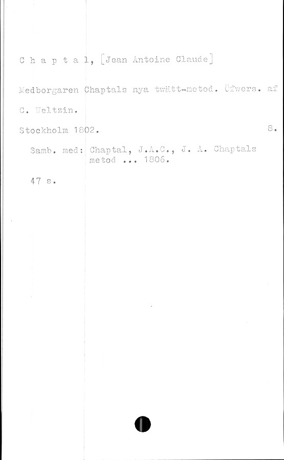  ﻿Chaptal, [Jean Antoine Claude]
Medborgaren Chaptals nya twätt-metod. Cfwers. af
C. V'eltzin.
Stockholm 1802.	8.
Samb. med: Chaptal, J.A.C., J. A. Chaptals
metod ... 1806.